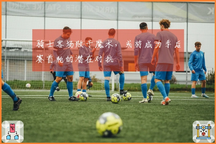 骑士客场败于魔术，或将成为季后赛首轮的潜在对抗