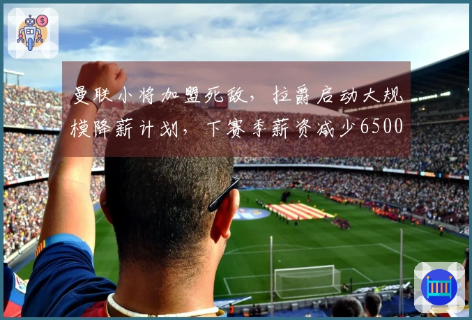 曼联小将加盟死敌，拉爵启动大规模降薪计划，下赛季薪资减少6500万
