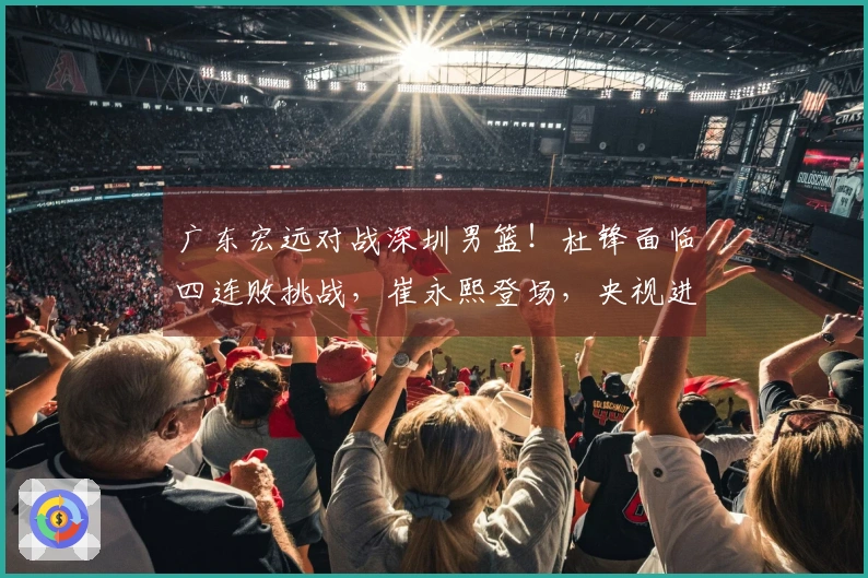 广东宏远对战深圳男篮！杜锋面临四连败挑战，崔永熙登场，央视进行直播