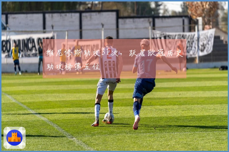 维尼修斯助攻31次，跃居欧冠历史助攻榜第五位