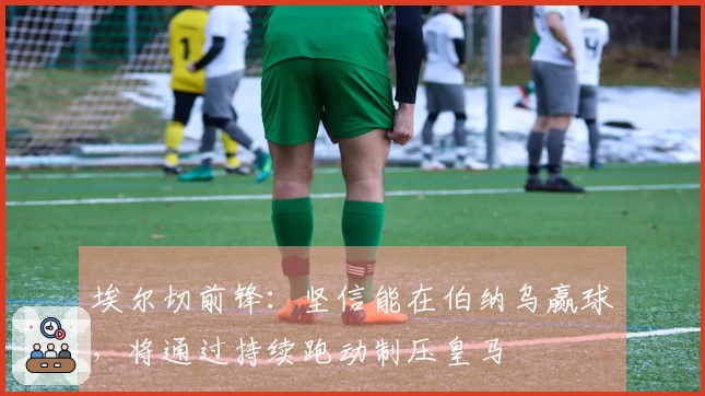 埃尔切前锋：坚信能在伯纳乌赢球，将通过持续跑动制压皇马