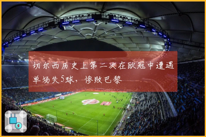 切尔西历史上第二次在欧冠中遭遇单场失5球，惨败巴黎