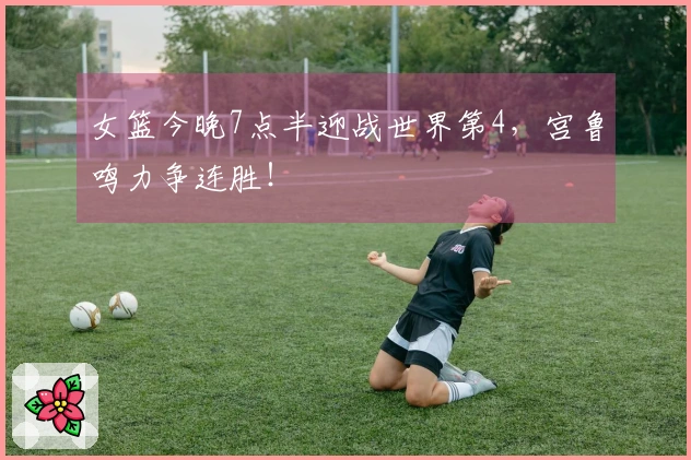 女篮今晚7点半迎战世界第4，宫鲁鸣力争连胜！