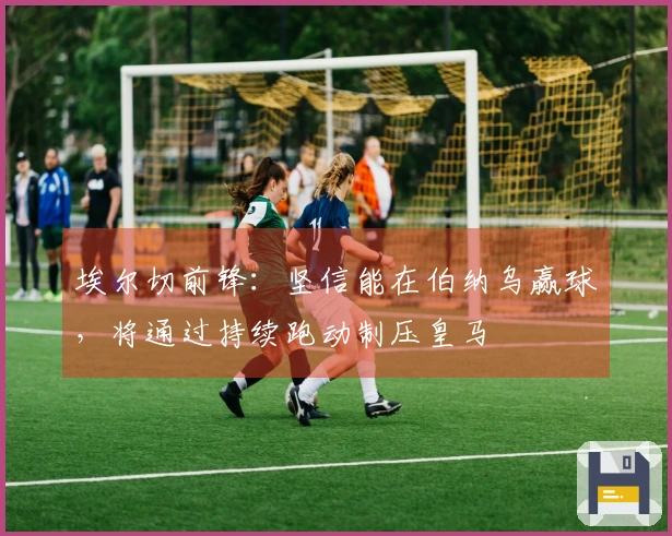 埃尔切前锋：坚信能在伯纳乌赢球，将通过持续跑动制压皇马