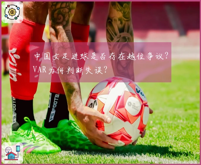 中国女足进球是否存在越位争议？VAR为何判断失误？