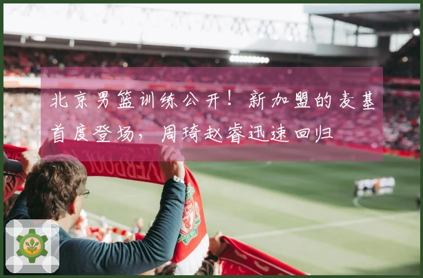 北京男篮训练公开！新加盟的麦基首度登场，周琦赵睿迅速回归