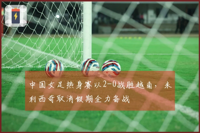 中国女足热身赛以2-0战胜越南，米利西奇取消假期全力备战