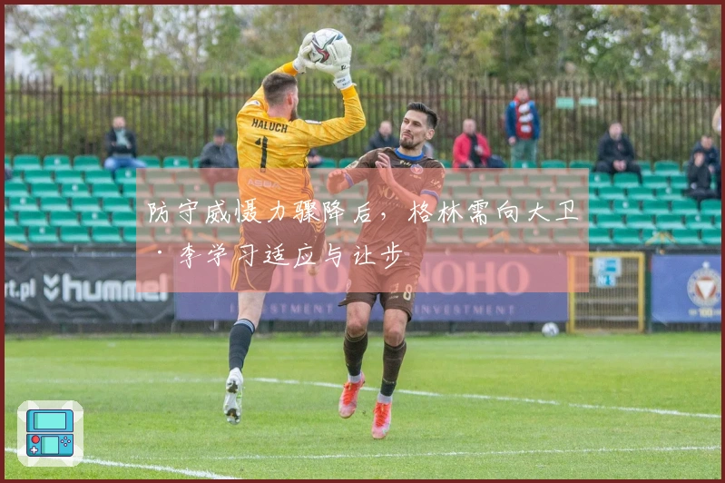 防守威慑力骤降后，格林需向大卫·李学习适应与让步