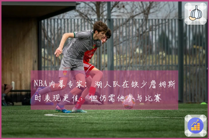 NBA内幕专家：湖人队在缺少詹姆斯时表现更佳，但仍需他参与比赛