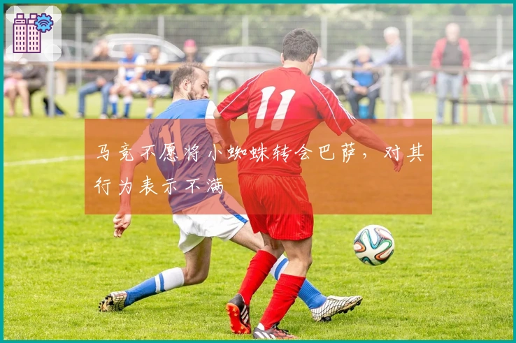 马竞不愿将小蜘蛛转会巴萨，对其行为表示不满