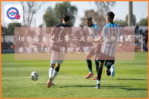 切尔西历史上第二次在欧冠中遭遇单场失5球，惨败巴黎