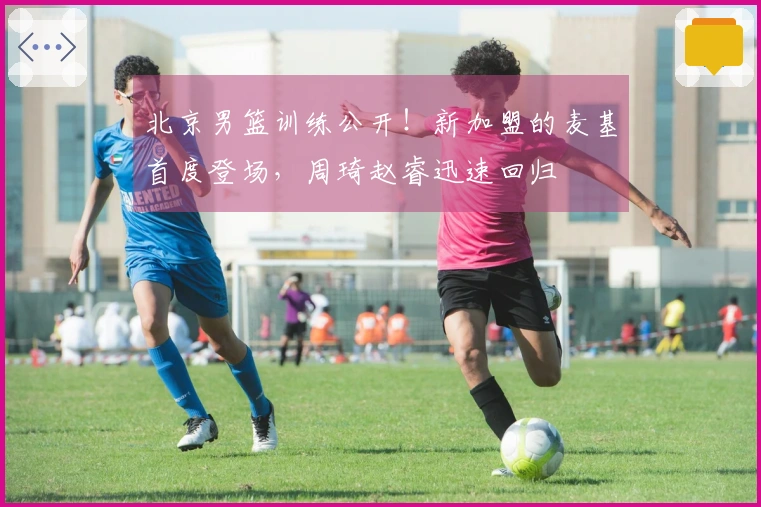 北京男篮训练公开！新加盟的麦基首度登场，周琦赵睿迅速回归