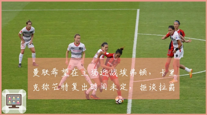 曼联希望在主场迎战埃弗顿，卡里克称芒特复出时间未定，拒谈拉爵处罚问题