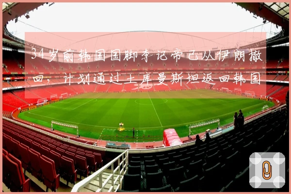 34岁前韩国国脚李记帝已从伊朗撤回，计划通过土库曼斯坦返回韩国