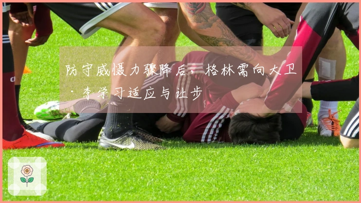 防守威慑力骤降后，格林需向大卫·李学习适应与让步