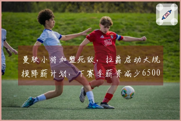 曼联小将加盟死敌，拉爵启动大规模降薪计划，下赛季薪资减少6500万