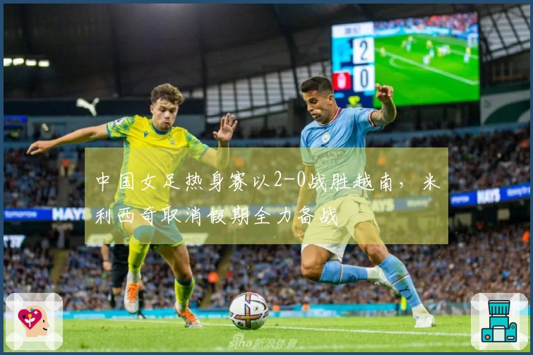 中国女足热身赛以2-0战胜越南，米利西奇取消假期全力备战