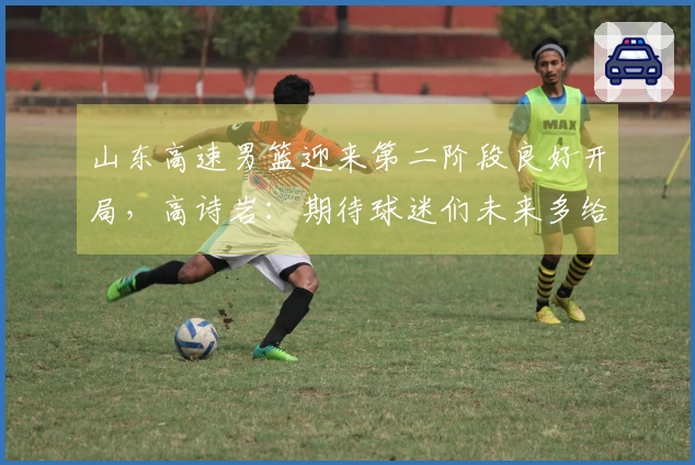 山东高速男篮迎来第二阶段良好开局，高诗岩：期待球迷们未来多给予球队理解与支持