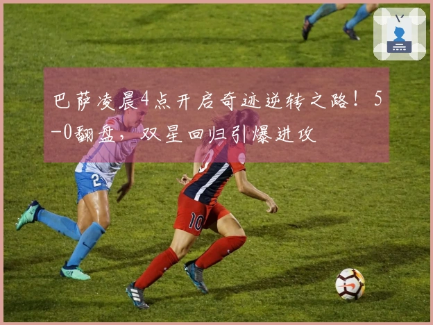 巴萨凌晨4点开启奇迹逆转之路！5-0翻盘，双星回归引爆进攻